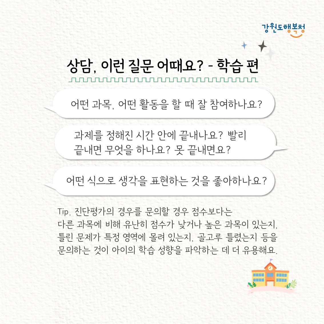 상담, 이런 질문 어때요? – 학습 편
“어떤 과목, 어떤 활동을 할 때 잘 참여하나요?”
“과제를 정해진 시간 안에 끝내나요? 빨리 끝내면 무엇을 하나요? 못 끝내면요?”
“어떤 식으로 생각을 표현하는 것을 좋아하나요?”
Tip. 진단평가의 경우를 문의할 경우 점수보다는 다른 과목에 비해 유난히 점수가 낮거나 높은 과목이 있는지, 틀린 문제가 특정 영역에 몰려 있는지, 골고루 틀렸는지 등을 문의하는 것이 아이의 학습 성향을 파악하는 데 더 유용해요.