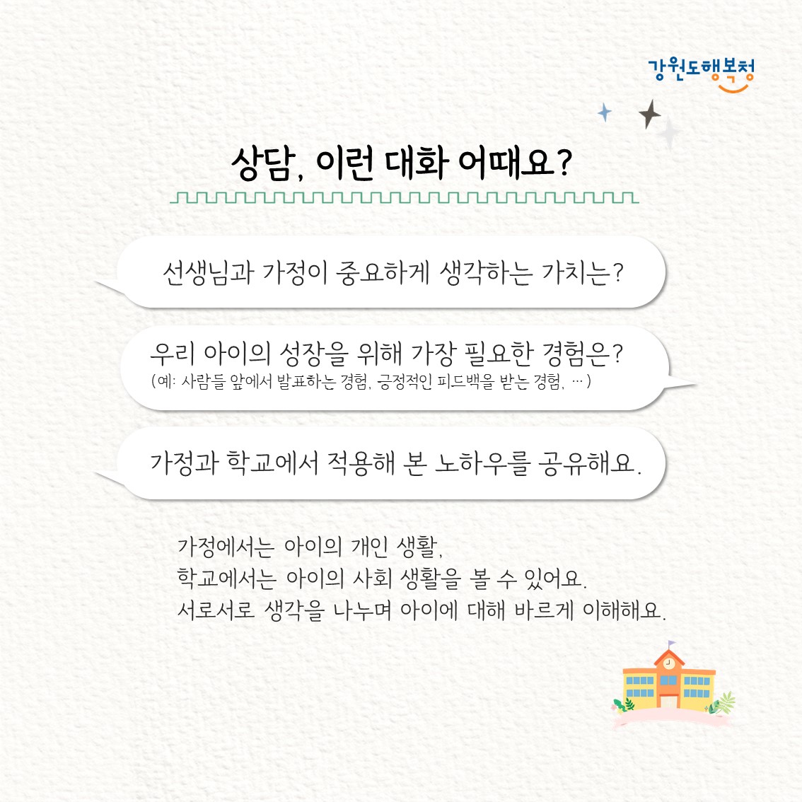 상담, 이런 대화 어때요?
“선생님과 가정이 중요하게 생각하는 가치는?”
“우리 아이의 성장을 위해 가장 필요한 경험은?(예: 사람들 앞에서 발표하는 경험, 긍정적인 피드백을 받는 경험,…”
“가정과 학교에서 적용해 본 노하우를 공유해요.”
가정에서는 아이의 개인 생활, 학교에서는 아이의 사회 생활을 볼 수 있어요.
서로서로 생각을 나누며 아이에 대해 바르게 이해해요.