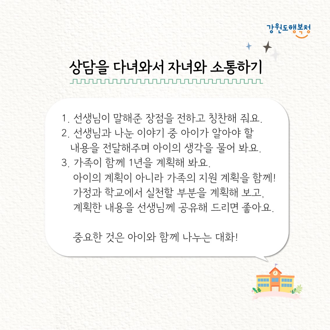 상담을 다녀와서 자녀와 소통하기
1. 선생님이 말해준 장점을 전하고 칭찬해 줘요.
2. 선생님과 나눈 이야기 중 아이가 알아야 할 내용을 전달해주며 아이의 생각을 물어 봐요. 
3. 가족이 함께 1년을 계획해봐요. 아이의 계획이 아니라 가족의 지원 계획을 함께! 가정과 학교에서 실천할 부분을 계획해 보고, 계획한 내용을 선생님께 공유해 드리면 좋아요.
중요한 것은 아이와 함께 나누는 대화!