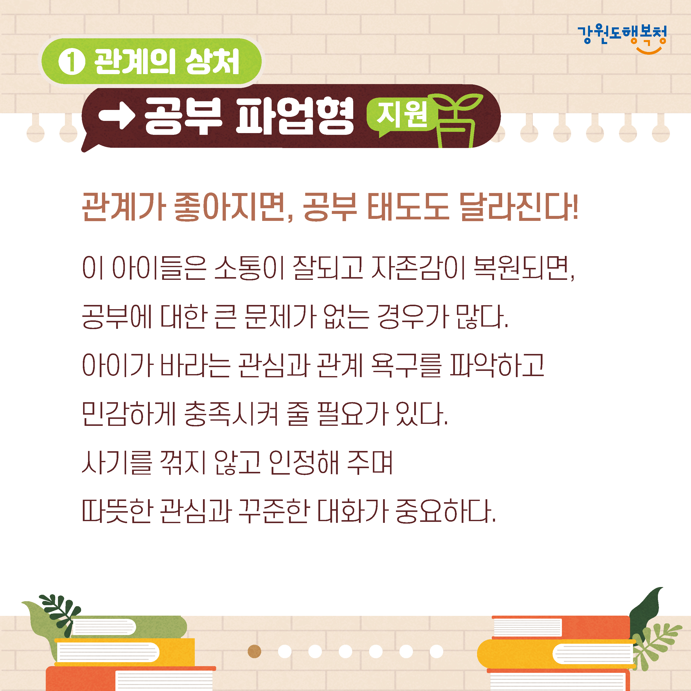 1. 관계의 상처→공부 파업형 지원
관계가 좋아지면, 공부 태도도 달라진다! 
이 아이들은 소통이 잘되고 자존감이 복원되면, 공부에 대한 큰 문제가 없는 경우가 많다. 
아이가 바라는 관심과 관계 욕구를 파악하고 민감하게 충족시켜 줄 필요가 있다.
사기를 꺾지 않고 인정해 주며 따뜻한 관심과 꾸준한 대화가 중요하다.