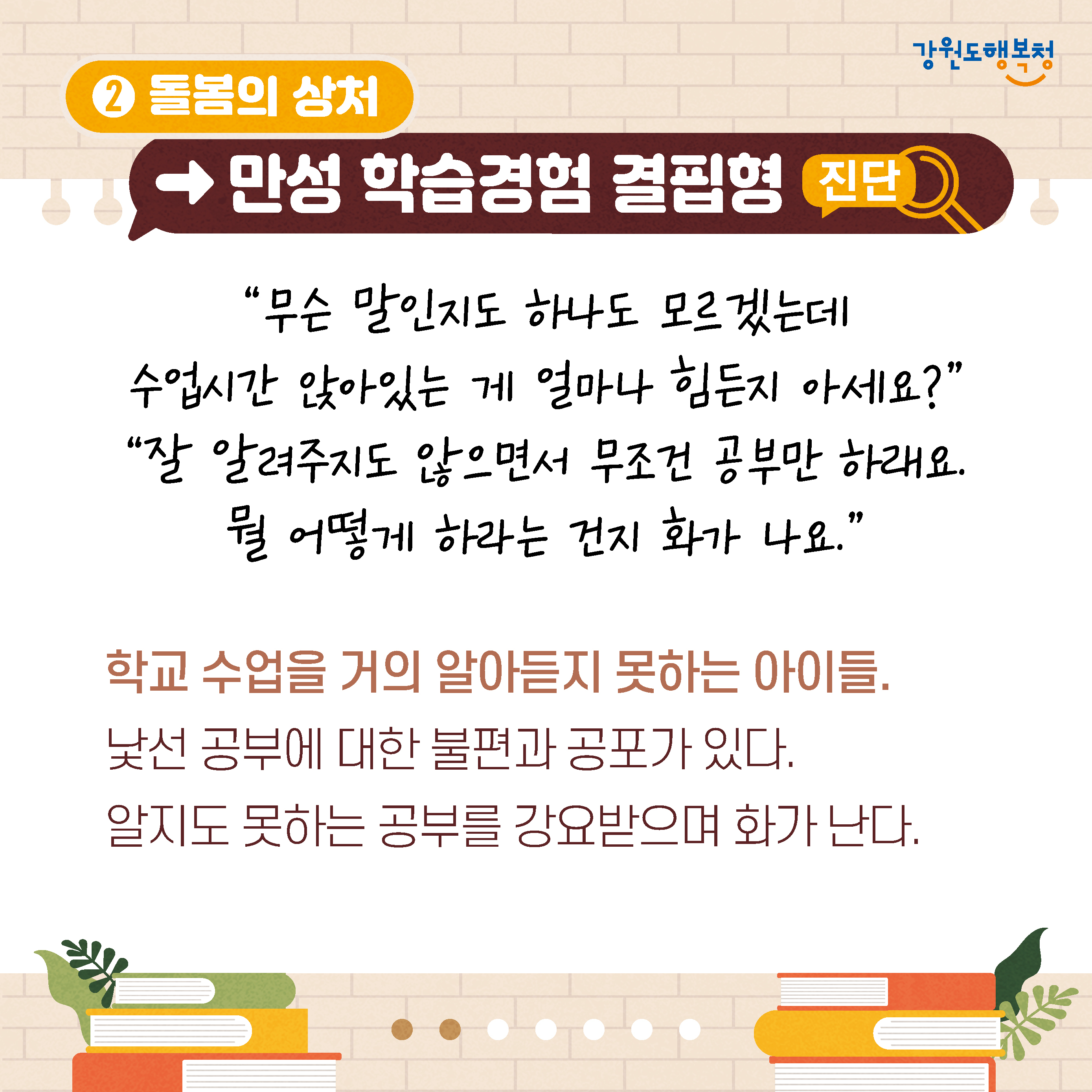 2. 돌봄의 상처만성→학습경험 결핍형 진단
‘무슨 말인지도 하나도 모르겠는데 수업시간 앉아있는 게 얼마나 힘든지 아세요?’ 
‘잘 알려주지도 않으면서 무조건 공부만 하래요. 뭘 어떻게 하라는 건지 화가 나요.’
학교 수업을 거의 알아듣지 못하는 아이들. 
낯선 공부에 대한 불편과 공포가 있다.
알지도 못하는 공부를 강요받으며 화가 난다.