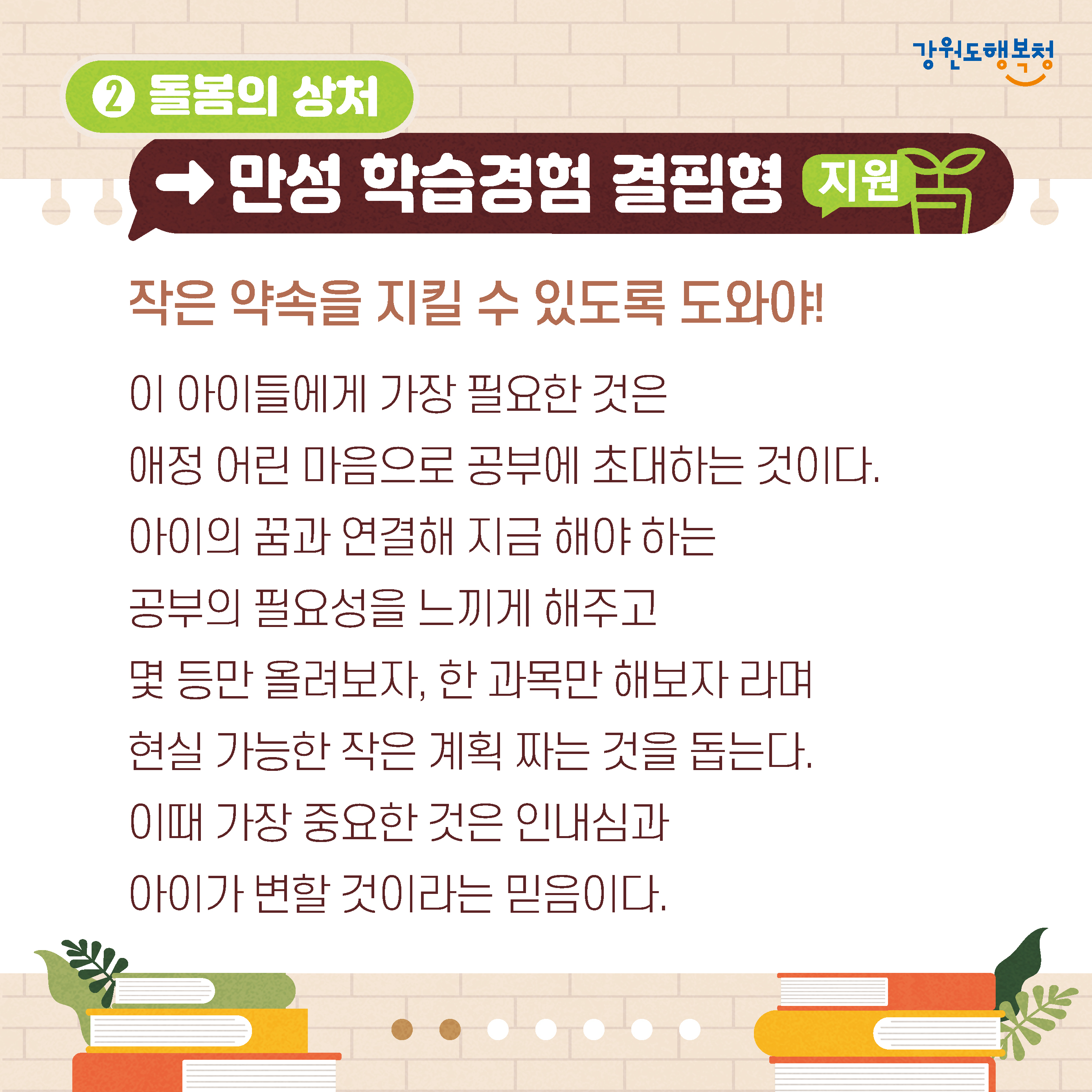 2. 돌봄의 상처→만성 학습경험 결핍형 지원
작은 약속을 지킬 수 있도록 도와야!
이 아이들에게 가장 필요한 것은 애정 어린 마음으로 공부에 초대하는 것이다.
아이의 꿈과 연결해 지금 해야 하는 공부의 필요성을 느끼게 해주고
몇 등만 올려보자, 한 과목만 해보자 라며 현실 가능한 작은 계획 짜는 것을 돕는다. 
이때 가장 중요한 것은 인내심과 아이가 변할 것이라는 믿음이다.