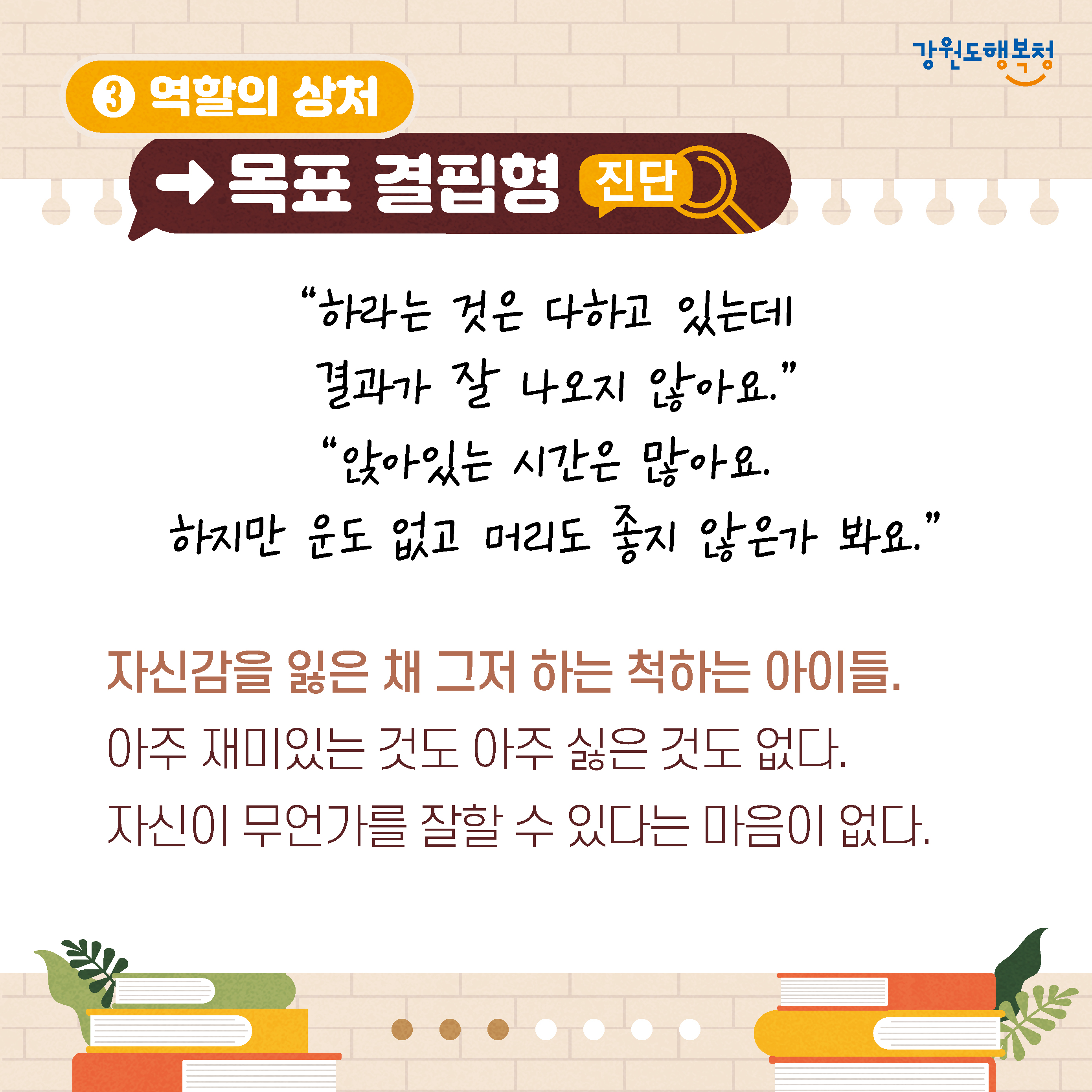 3. 역할의 상처→목표 결핍형 진단
‘하라는 것은 다하고 있는데 결과가 잘 나오지 않아요.’
‘앉아있는 시간은 많아요.
하지만 운도 없고 머리도 좋지 않은가 봐요.’
자신감을 잃은 채 그저 하는 척하는 아이들. 
아주 재미있는 것도 아주 싫은 것도 없다.
자신이 무언가를 잘할 수 있다는 마음이 없다.