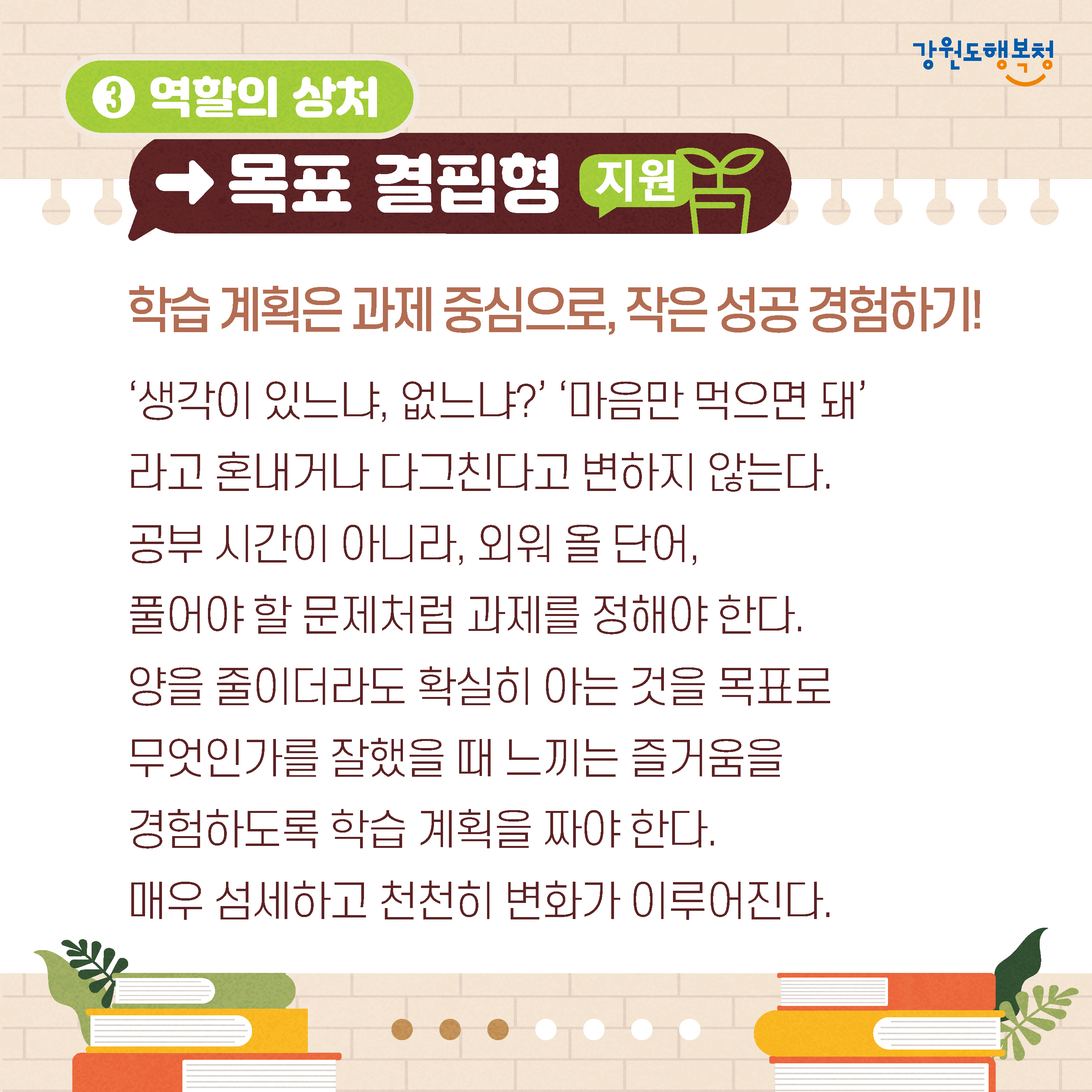 3. 역할의 상처→목표 결핍형 진단
학습계획은 과제중심으로, 작은 성공경험하기!
'생각이 있느냐 없느냐?' '마음만 먹으면 돼'라고 혼내거나 다그친다고 변하지 않는다.
공부 시간이 아니라, 외워 올 단어,
풀어야 할 문제처럼 과제를 정해야 한다. 
양을 줄이더라도 확실히 아는 것을 목표로 무엇인가를 잘했을 때 느끼는 즐거움을 경험하도록 학습 계획을 짜야 한다.
매우 섬세하고 천천히 변화가 이루어진다.