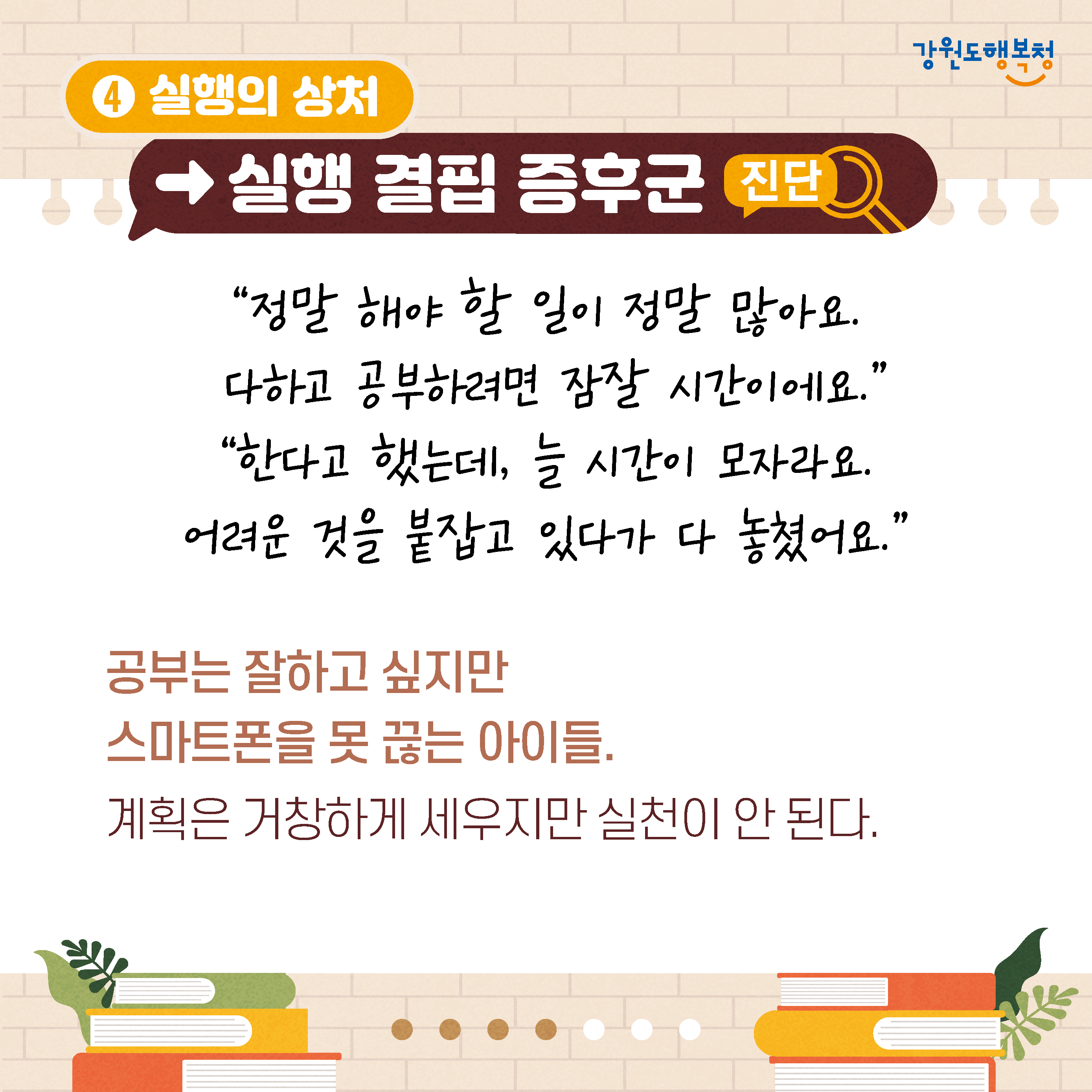 4. 실행의 상처→실행 결핍 증후군 진단
‘정말 해야 할 일이 정말 많아요. 다하고 공부하려면 잠잘 시간이에요.’ 
‘한다고 했는데, 늘 시간이 모자라요. 어려운 것을 붙잡고 있다가 다 놓쳤어요.’
공부는 잘하고 싶지만 스마트폰을 못 끊는 아이들.
계획은 거창하게 세우지만 실천이 안 된다.