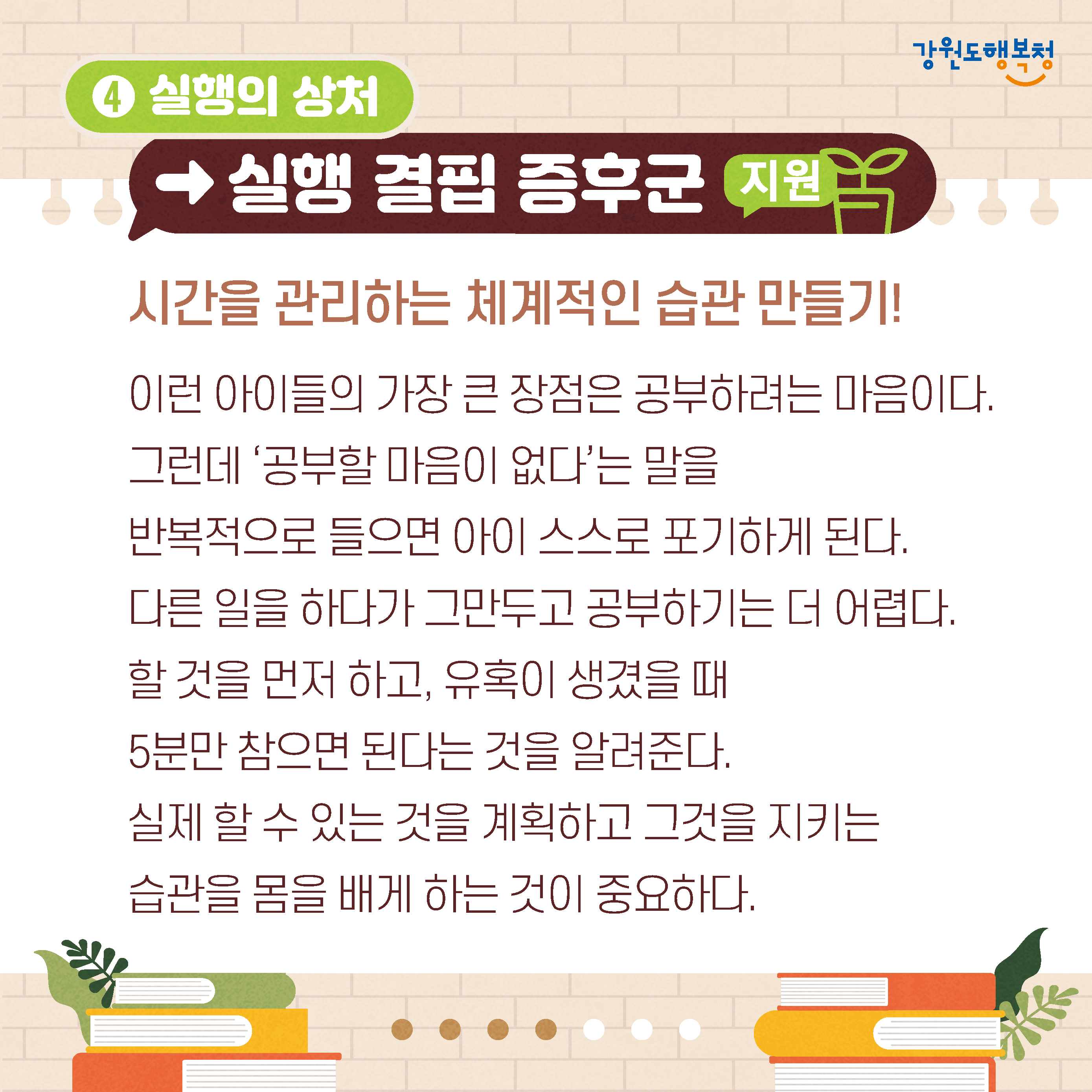 4. 실행의 상처→실행 결핍 증후군 지원
시간을 관리하는 체계적인 습관 만들기!
이런 아이들의 가장 큰 장점은 공부하려는 마음이다.
그런데 ‘공부할 마음이 없다’는 말을 반복적으로 들으면 아이 스스로 포기하게 된다.
다른 일을 하다가 그만두고 공부하기는 더 어렵다.
할 것을 먼저 하고, 유혹이 생겼을 때 5분만 참으면 된다는 것을 알려준다.
실제 할 수 있는 것을 계획하고 그것을 지키는 습관을 몸을 배게 하는 것이 중요하다.