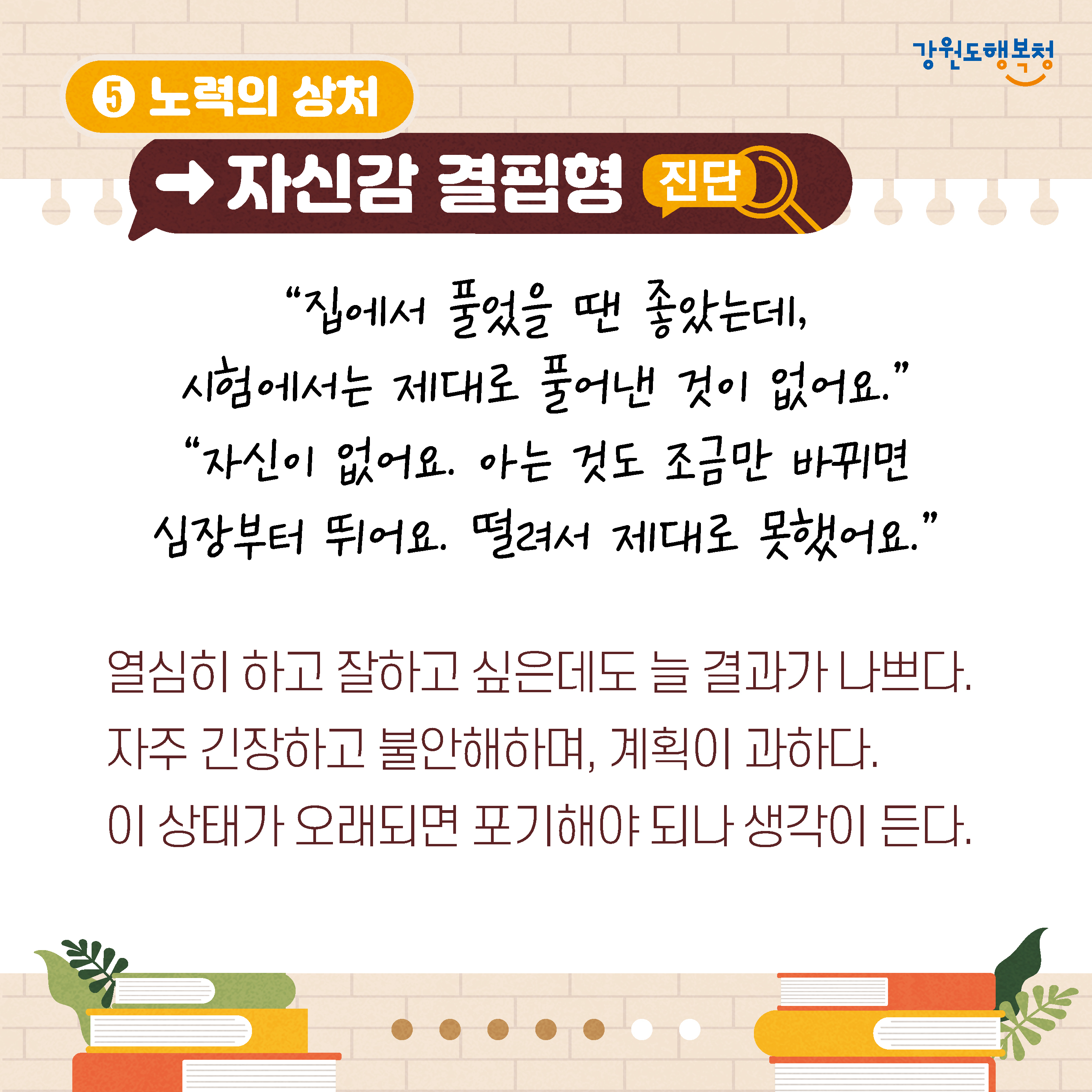 5. 노력의 상처→자신감 결핍형 진단
‘집에서 풀었을 땐 좋았는데, 시험에서는 제대로 풀어낸 것이 없어요.’ 
‘자신이 없어요. 아는 것도 조금만 바뀌면 심장부터 뛰어요. 떨려서 제대로 못했어요.’
열심히 하고 잘하고 싶은데도 늘 결과가 나쁘다. 자주 긴장하고 불안해하며, 계획이 과하다. 
이 상태가 오래되면 포기해야 되나 생각이 든다.