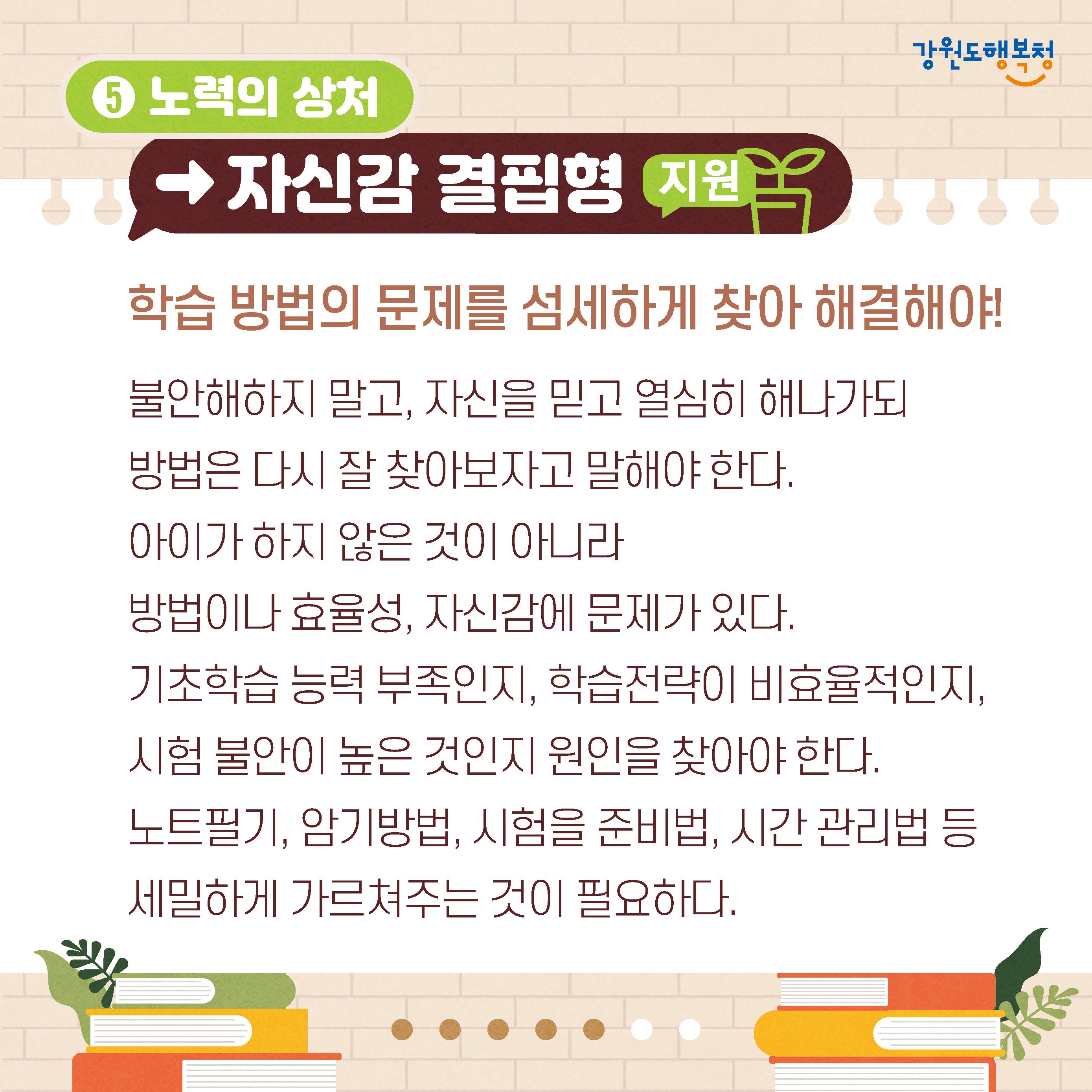 5. 노력의 상처→자신감 결핍형 지원
학습 방법의 문제를 섬세하게 찾아 해결해야!
불안해하지 말고, 자신을 믿고 열심히 해나가되 방법은 다시 잘 찾아보자고 말해야 한다.
아이가 하지 않은 것이 아니라 방법이나 효율성, 자신감에 문제가 있다.
기초학습능력 부족인지, 학습전략이 비효율적인지, 시험 불안이 높은 것인지 원인을 찾아야 한다.
노트필기, 암기방법, 시험을 준비법, 시간 관리법 등 세밀하게 가르쳐주는 것이 필요하다.