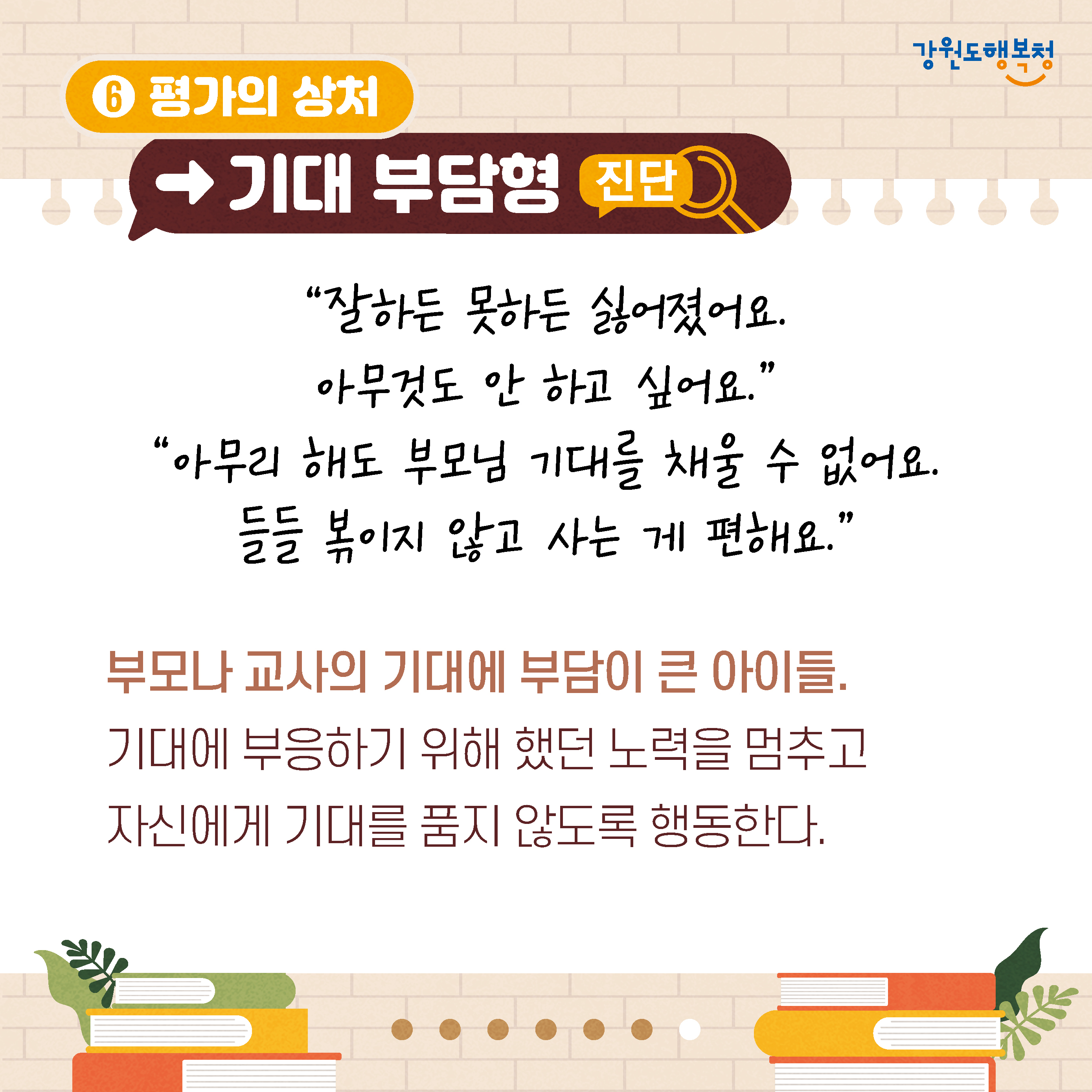 6. 평가의 상처→기대 부담형 진단
‘잘하든 못하든 싫어졌어요.
아무것도 안 하고 싶어요.’
‘아무리 해도 부모님 기대를 채울 수 없어요. 들들 볶이지 않고 사는 게 편해요.’
부모나 교사의 기대에 부담이 큰 아이들. 기대에 부응하기 위해 했던 노력을 멈추고 자신에게 기대를 품지 않도록 행동한다.