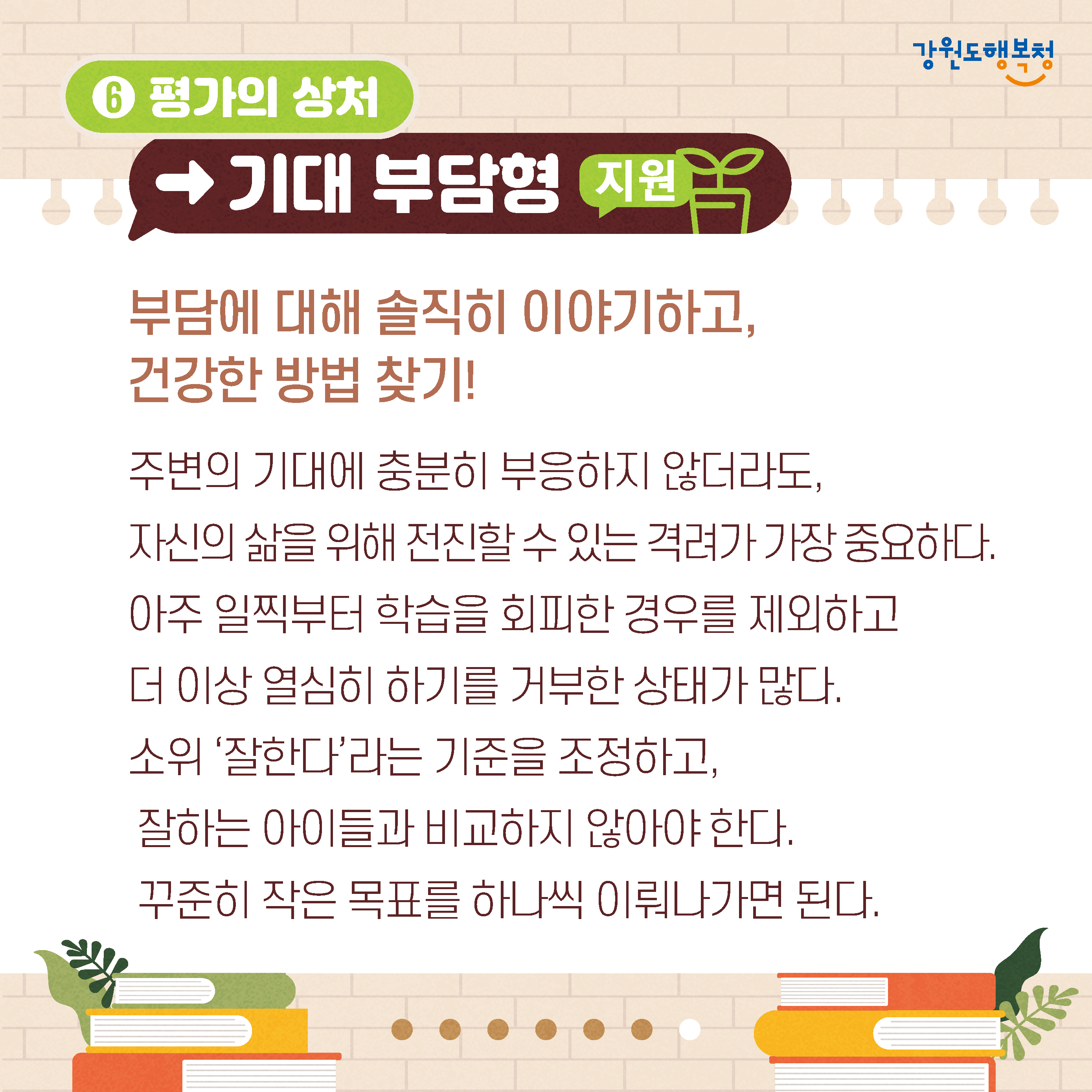 6. 평가의 상처→기대 부담형 지원
부담에 대해 솔직히 이야기하고,
건강한 방법 찾기!
주변의 기대에 충분히 부응하지 않더라도, 자신의 삶을 위해 전진할 수 있는 격려가 가장 중요하다.
아주 일찍부터 학습을 회피한 경우를 제외하고 더 이상 열심히 하기를 거부한 상태가 많다.
소위 '잘한다'라는 기준을 조정하고, 잘하는 아이들과 비교하지 않아야 한다.
꾸준히 작은 목표를 하나씩 이뤄나가면 된다.