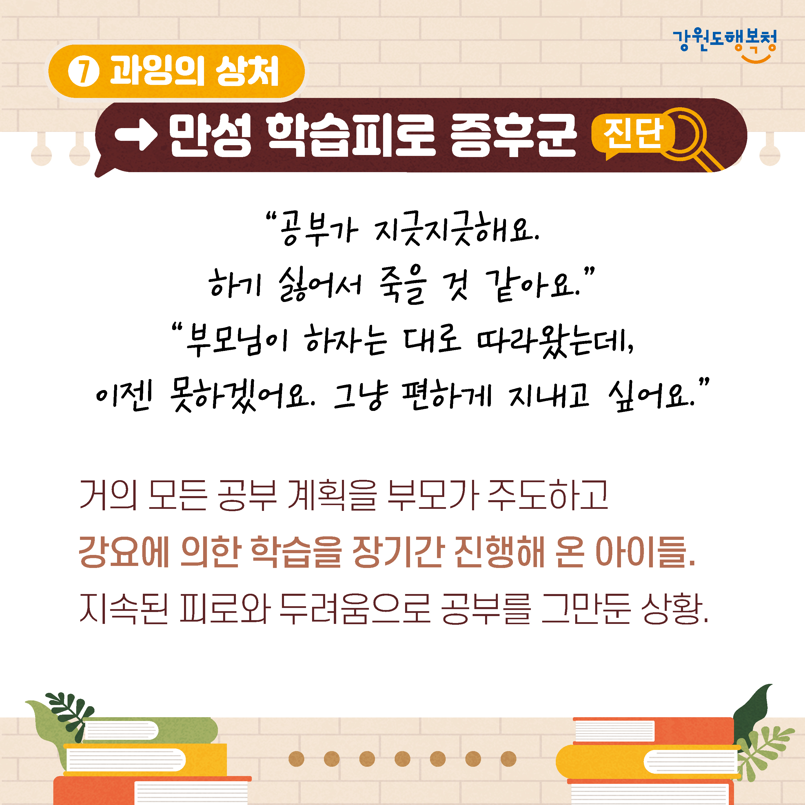 7. 과잉의 상처→만성 학습피로 증후군 진단
‘공부가 지긋지긋해요.
하기 싫어서 죽을 것 같아요.’
‘부모님이 하자는 대로 따라왔는데, 이젠 못하겠어요. 그냥 편하게 지내고 싶어요.’
거의 모든 공부 계획을 부모가 주도하고 강요에 의한 학습을 장기간 진행해 온 아이들. 지속된 피로와 두려움으로 공부를 그만둔 상황.