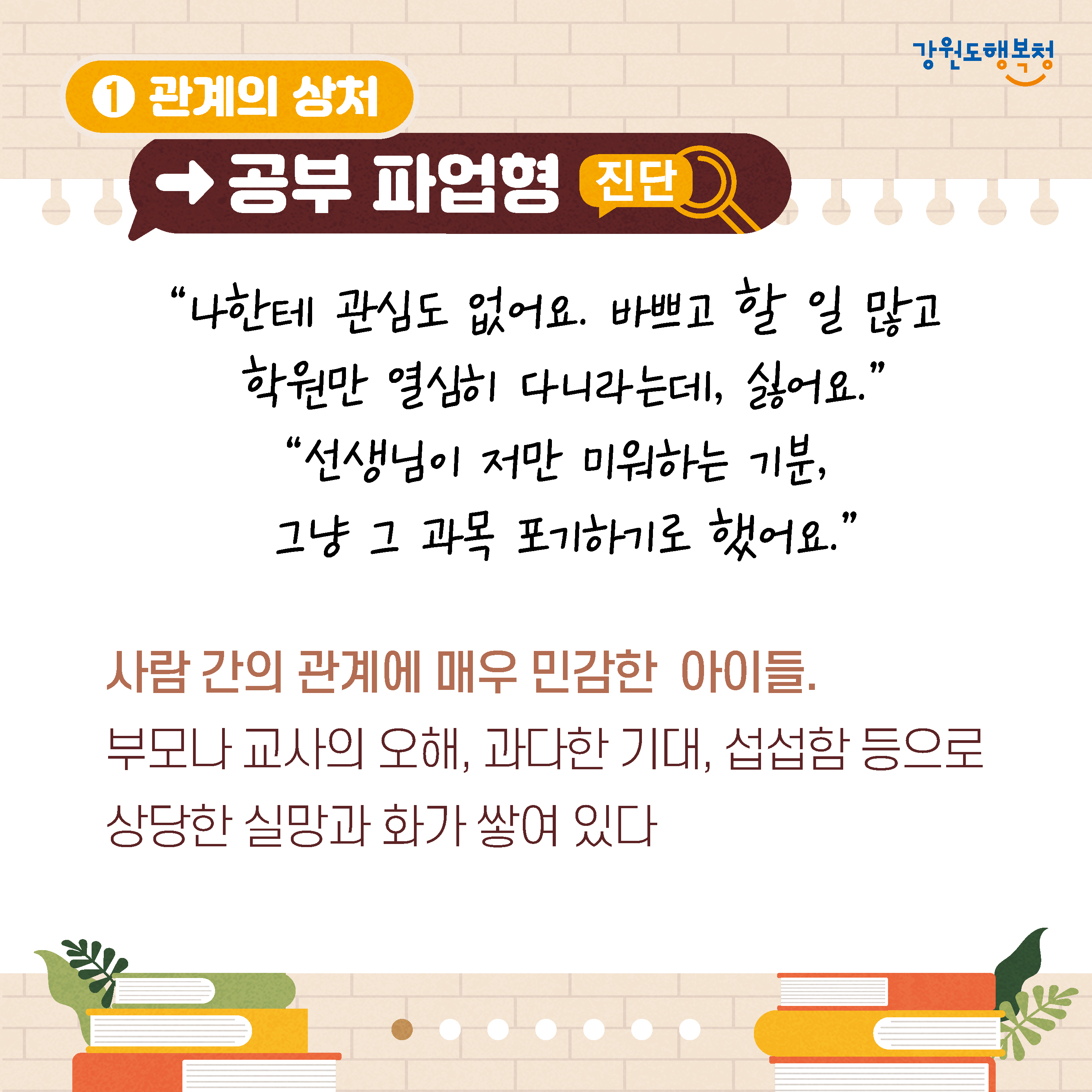 1. 관계의 상처→공부 파업형 진단
‘나한테 관심도 없어요. 바쁘고 할 일 많고 학원만 열심히 다니라는데, 싫어요,’
‘선셍님이 저만 미워하는 기분, 그냥 그 과목을 포기하기로 했어요.’
사람 간의 관계가 매우 민감한 아이들.
부모나 교사의 오해, 과다한 기대, 섭섭함 등으로 상당한 실망과 화가 쌓여 있다.