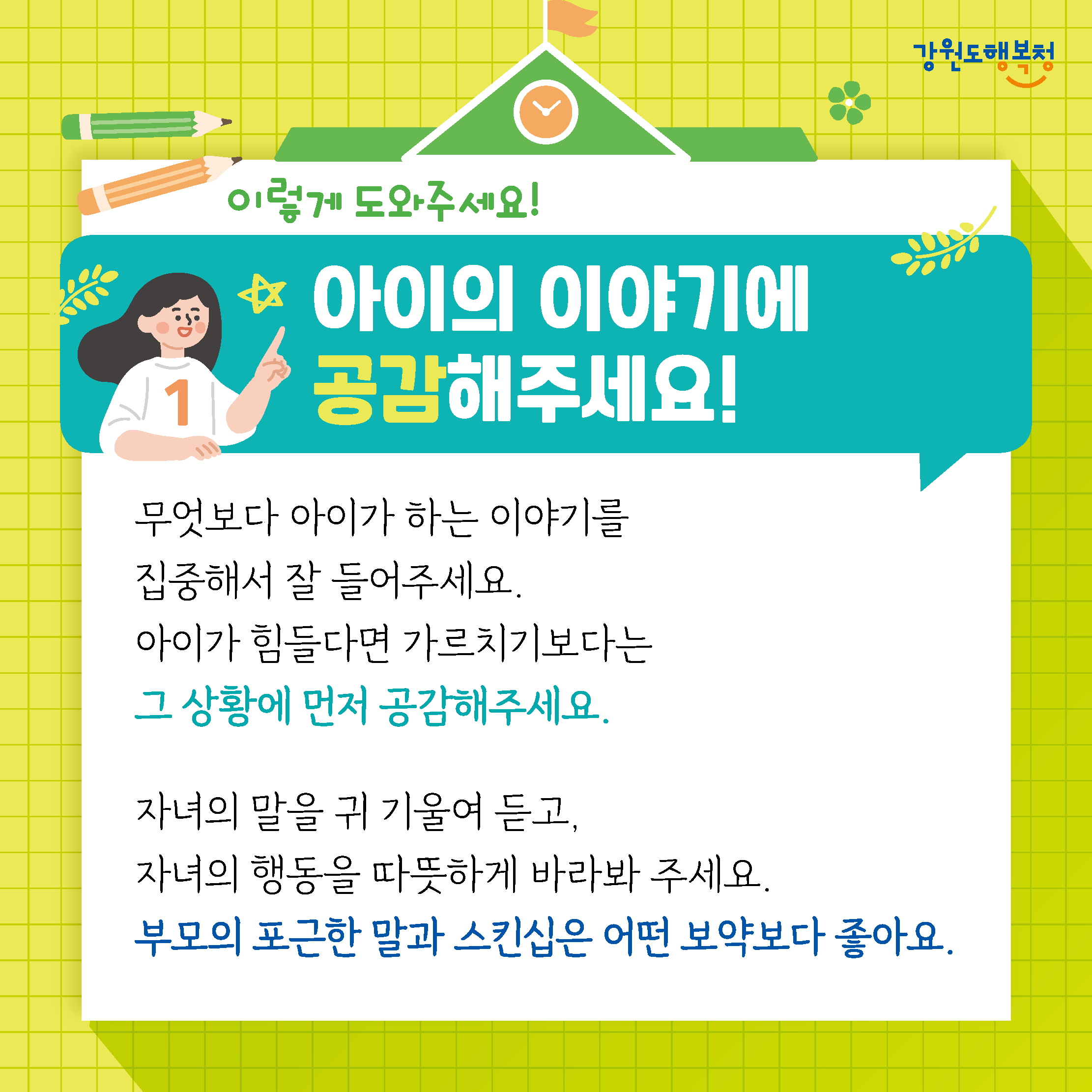 이렇게 도와주세요!
아이의 이야기에 공감해주세요!
무엇보다 아이가 하는 이야기를 집중해서 잘 들어주세요.
아이가 힘들다면 가르치기보다는 그 상황에 먼저 공감해주세요.
자녀의 말을 귀 기울여 듣고, 자녀의 행동을 따뜻하게 바라봐 주세요.
부모의 포근한 말과 스킨십은 어떤 보약보다 좋아요.