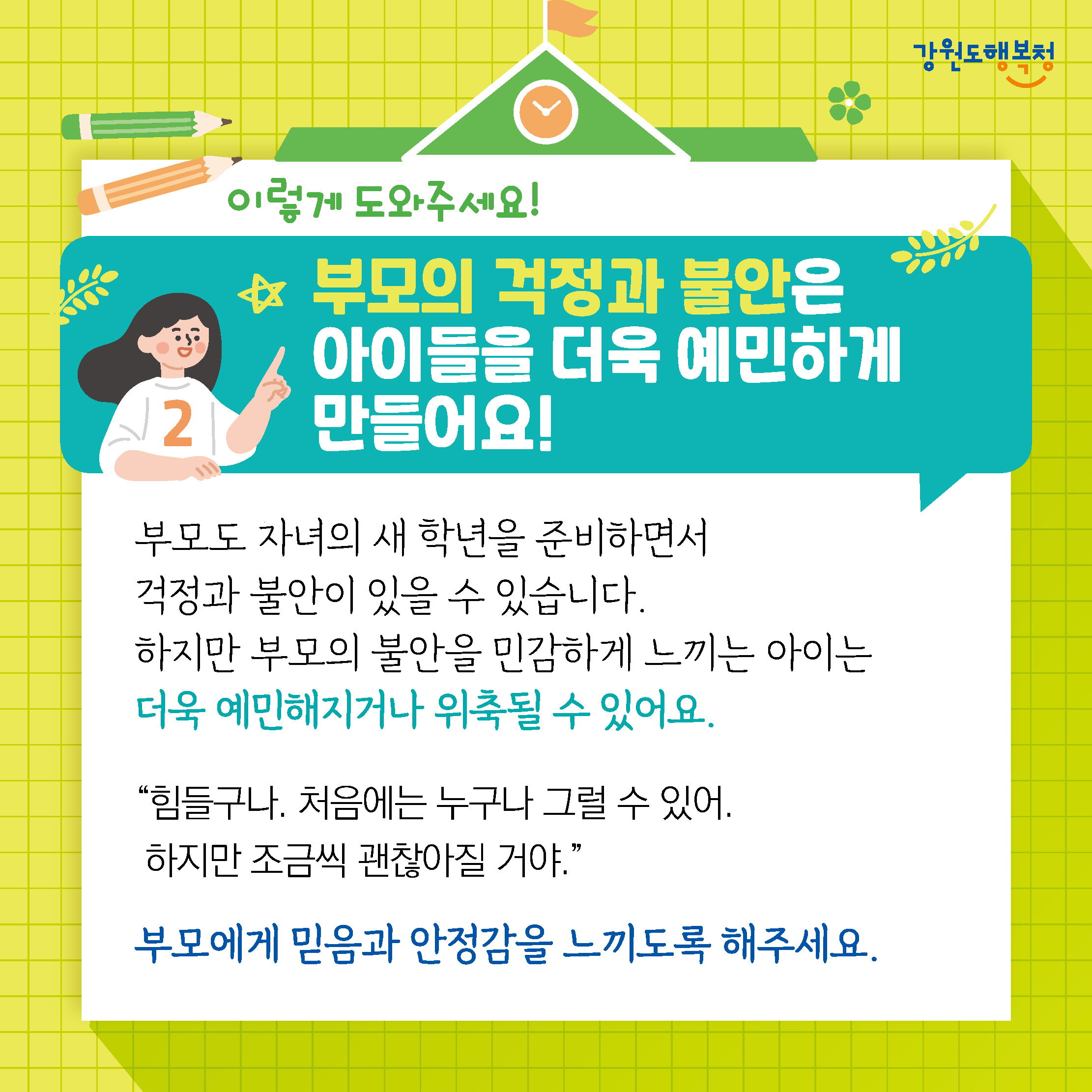 이렇게 도와주세요!
부모의 걱정과 불안은 아이들을 더욱 예민하게 만들어요!
부모도 자녀의 새 학년을 준비하면서 걱정과 불안이 있을 수 있습니다.
하지만 부모의 불안을 민감하게 느끼는 아이는 더욱 예민해지거나 위축될 수 있어요.
‘힘들구나. 처음에는 누구나 그럴 수 있어. 하지만 조금씩 괜찮아질 거야.’
부모에게 믿음과 안정감을 느끼도록 해주세요.