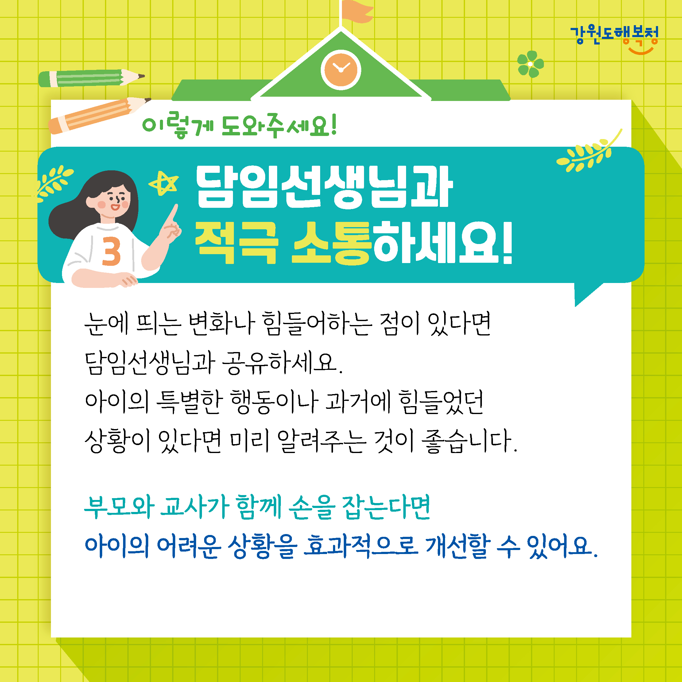 이렇게 도와주세요!
담임선생님과 적극 소통하세요!
눈에 띄는 변화나 힘들어하는 점이 있다면 담임선생님과 공유하세요.
아이의 특별한 행동이나 과거에 힘들었던 상황이 있다면 미리 알려주는 것이 좋습니다.
부모와 교사가 함께 손을 잡는다면 아이의 어려운 상황을 효과적으로 개선할 수 있어요.