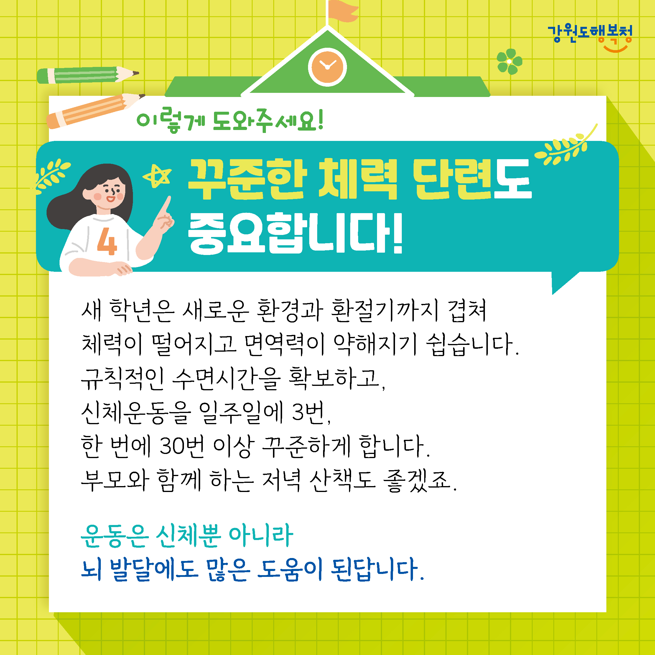 이렇게 도와주세요!
꾸준한 체력 단련도 중요합니다!
새 학년은 새로운 환경과 환절기까지 겹쳐 체력이 떨어지고 면역력이 약해지기 쉽습니다.
규칙적인 수면시간을 확보하고, 신체운동을 일주일에 3번, 한 번에 30번 이상 꾸준하게 합니다.
부모와 함께 하는 저녁 산책도 좋겠죠.
운동은 신체뿐 아니라 뇌 발달에도 많은 도움이 된답니다.