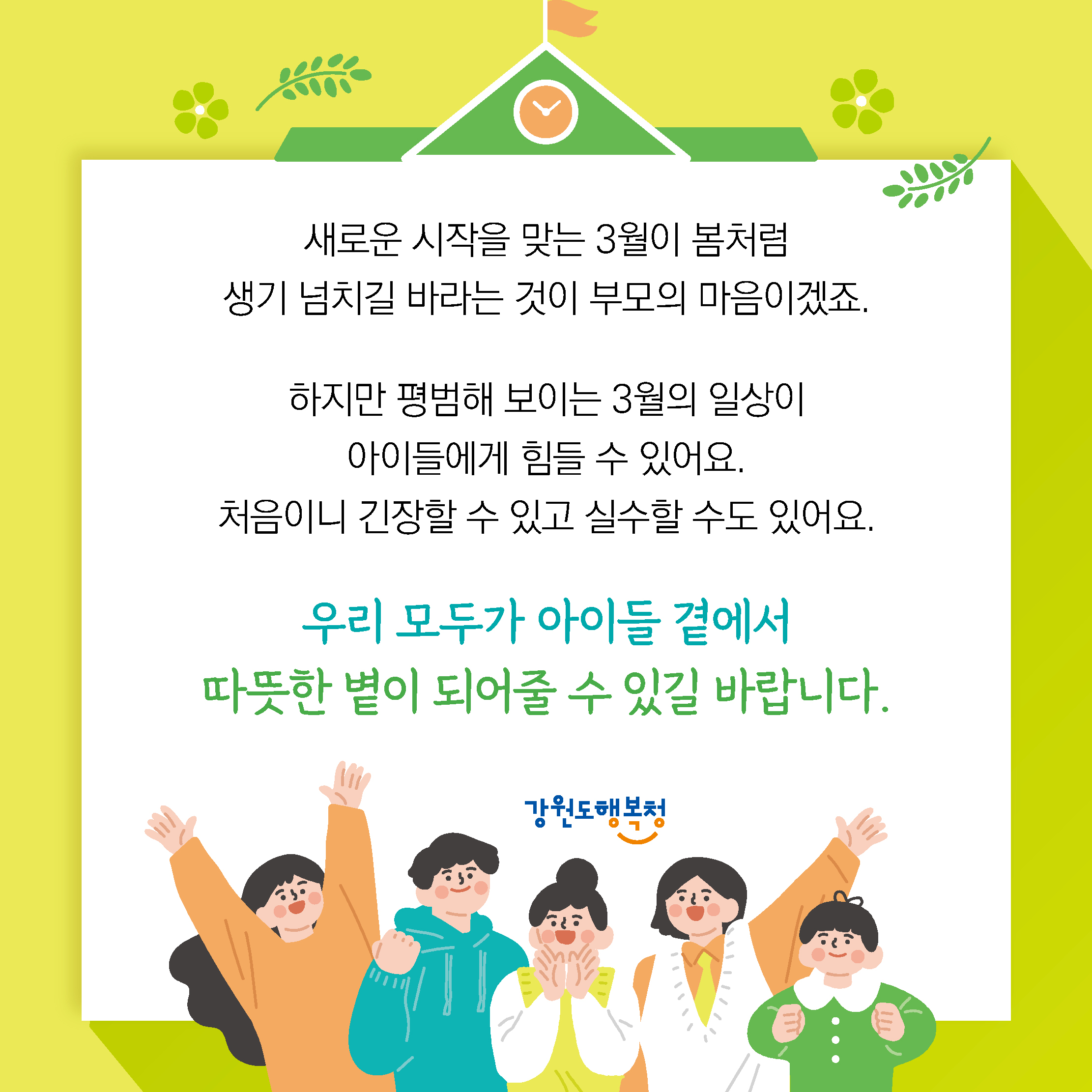 새로운 시작을 맞는 3월이 봄처럼 생기 넘치길 바라는 것이 부모의 마음이겠죠.
하지만 평범해 보이는 3월의 일상이 아이들에게 힘들 수 있어요.
처음이니 긴장할 수 있고 실수할 수도 있어요.
우리 모두가 아이들 곁에서 따뜻한 볕이 되어줄 수 있길 바랍니다.