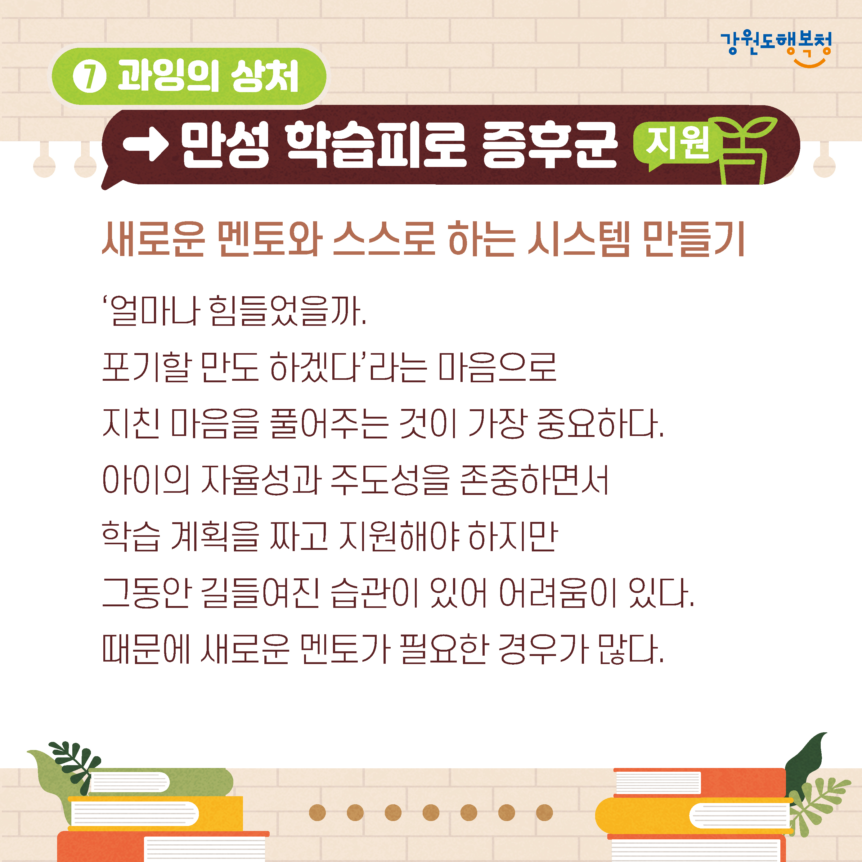 7. 과잉의 상처→만성 학습피로 증후군 지원
새로운 멘토와 스스로 하는 시스템 만들기
'얼마나 힘들었을까.
포기할 만도 하겠다'라는 마음으로 지친 마음을 풀어주는 것이 가장 중요하다.
아이의 자율성과 주도성을 존중하면서 학습 계획을 짜고 지원해야 하지만 그동안 길들여진 습관이 있어 어려움이 있다.
때문에 새로운 멘토가 필요한 경우가 많다.