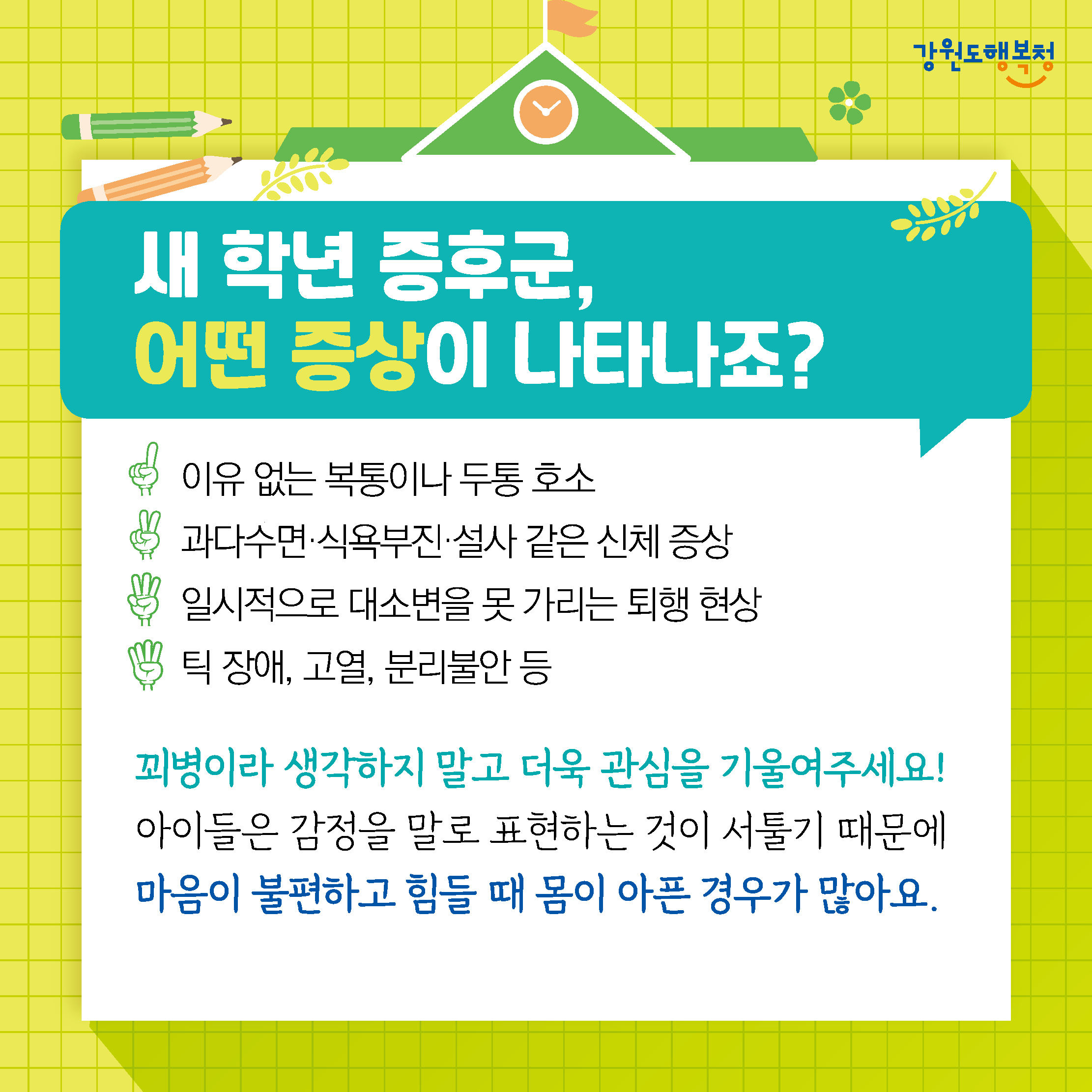 새 학년 증후군, 어떤 증상이 나타나죠?
이유 없는 복통이나 두통 호소, 과다수면·식욕부진·설사 같은 신체 증상, 일시적으로 대소변을 못 가리는 퇴행현상, 틱 장애, 고열, 분리불안 등
꾀병이라 생각하지 말고 더욱 관심을 기울여주세요! 아이들은 감정을 말로 표현하는 것이 서툴기 때문에 마음이 불편하고 힘들 때 몸이 아픈 경우가 많아요.